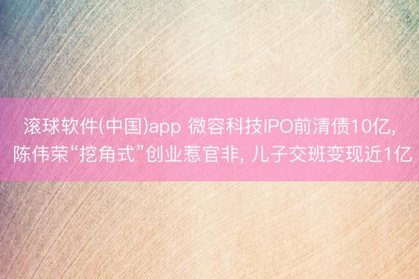 滚球软件(中国)app 微容科技IPO前清债10亿, 陈伟荣“挖角式”创业惹官非, 儿子交班变现近1亿