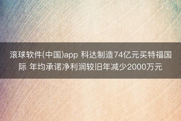 滚球软件(中国)app 科达制造74亿元买特福国际 年均承诺净利润较旧年减少2000万元