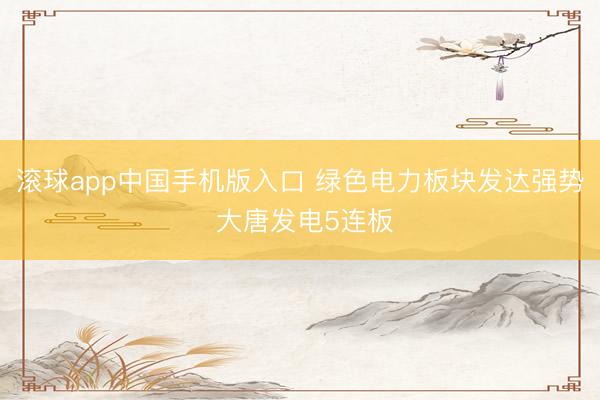 滚球app中国手机版入口 绿色电力板块发达强势 大唐发电5连板