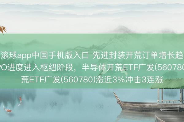 滚球app中国手机版入口 先进封装开荒订单增长趋势明确，长江存储IPO进度进入枢纽阶段，半导体开荒ETF广发(560780)涨近3%冲击3连涨
