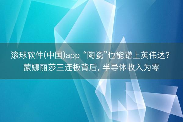 滚球软件(中国)app “陶瓷”也能蹭上英伟达? 蒙娜丽莎三连板背后, 半导体收入为零