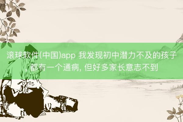 滚球软件(中国)app 我发现初中潜力不及的孩子， 都有一个通病， 但好多家长意志不到