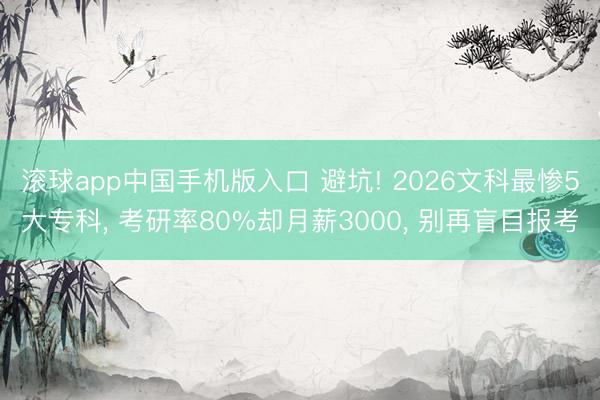 滚球app中国手机版入口 避坑! 2026文科最惨5大专科, 考研率80%却月薪3000, 别再盲目报考