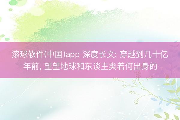 滚球软件(中国)app 深度长文: 穿越到几十亿年前, 望望地球和东谈主类若何出身的