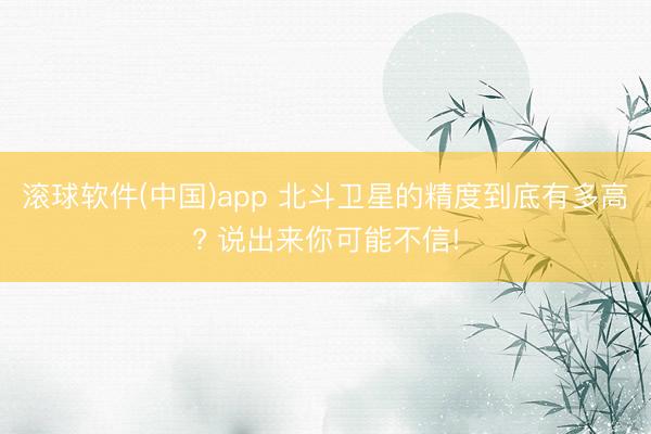 滚球软件(中国)app 北斗卫星的精度到底有多高? 说出来你可能不信!