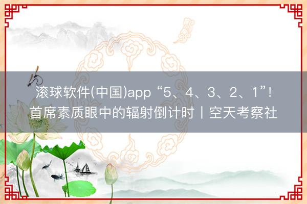 滚球软件(中国)app “5、4、3、2、1”！首席素质眼中的辐射倒计时丨空天考察社