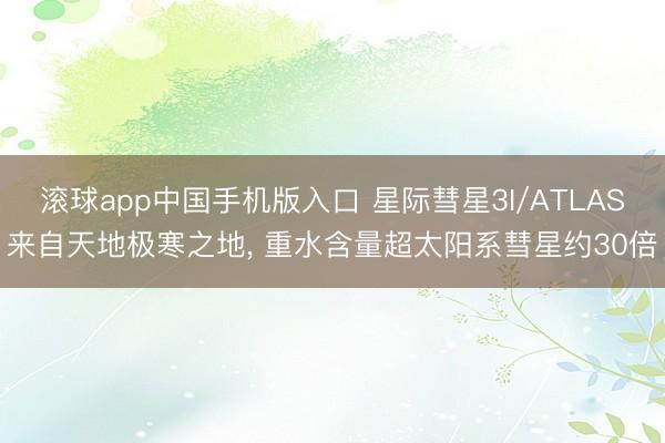 滚球app中国手机版入口 星际彗星3I/ATLAS来自天地极寒之地, 重水含量超太阳系彗星约30倍