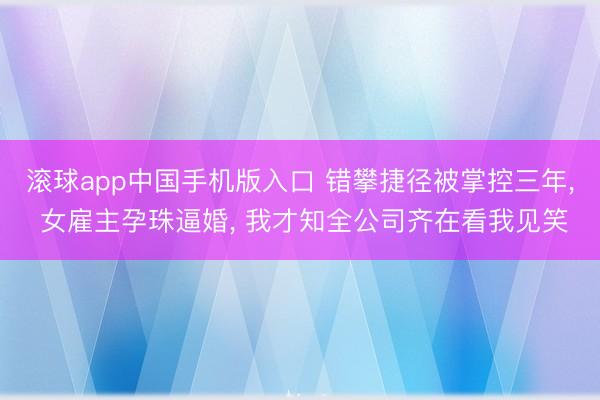 滚球app中国手机版入口 错攀捷径被掌控三年， 女雇主孕珠逼婚， 我才知全公司齐在看我见笑