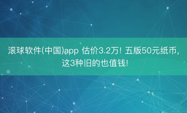 滚球软件(中国)app 估价3.2万! 五版50元纸币, 这3种旧的也值钱!