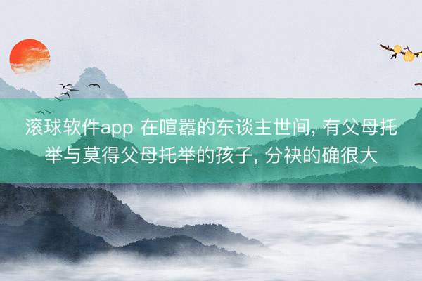 滚球软件app 在喧嚣的东谈主世间， 有父母托举与莫得父母托举的孩子， 分袂的确很大
