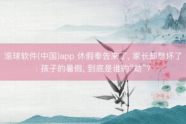 滚球软件(中国)app 休假奉告来了， 家长却愁坏了: 孩子的暑假， 到底是谁的“劫”?