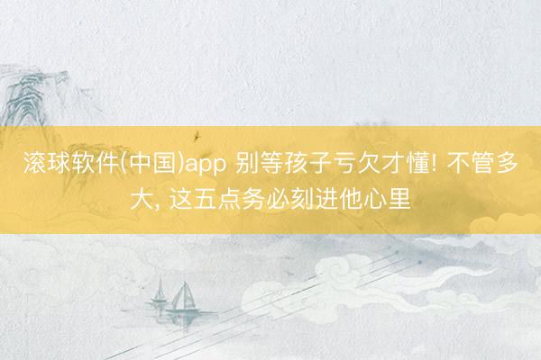 滚球软件(中国)app 别等孩子亏欠才懂! 不管多大, 这五点务必刻进他心里