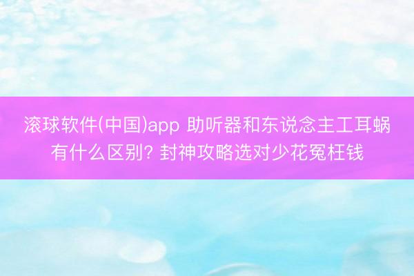 滚球软件(中国)app 助听器和东说念主工耳蜗有什么区别? 封神攻略选对少花冤枉钱