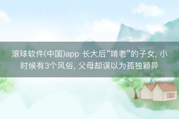 滚球软件(中国)app 长大后“啃老”的子女， 小时候有3个风俗， 父母却误以为孤独颖异