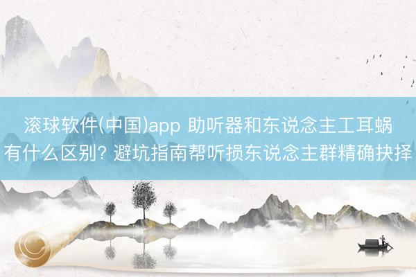 滚球软件(中国)app 助听器和东说念主工耳蜗有什么区别? 避坑指南帮听损东说念主群精确抉择