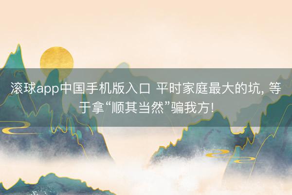 滚球app中国手机版入口 平时家庭最大的坑， 等于拿“顺其当然”骗我方!