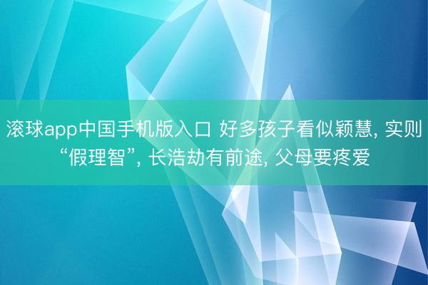 滚球app中国手机版入口 好多孩子看似颖慧， 实则“假理智”， 长浩劫有前途， 父母要疼爱