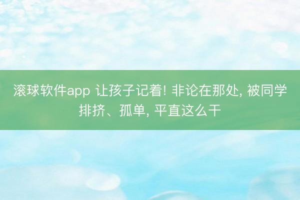 滚球软件app 让孩子记着! 非论在那处， 被同学排挤、孤单， 平直这么干