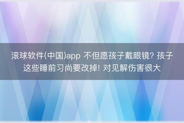 滚球软件(中国)app 不但愿孩子戴眼镜? 孩子这些睡前习尚要改掉! 对见解伤害很大