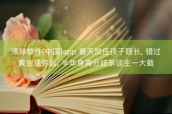 滚球软件(中国)app 春天放任孩子瞎长， 错过黄金猛弥远， 半年身高分歧东谈主一大截