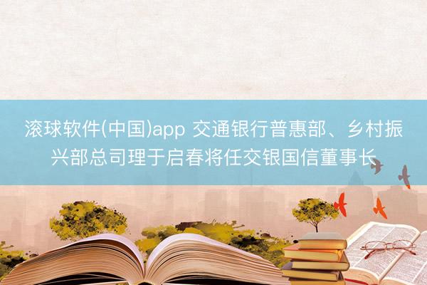 滚球软件(中国)app 交通银行普惠部、乡村振兴部总司理于启春将任交银国信董事长