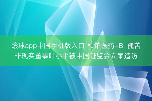 滚球app中国手机版入口 和铂医药-B: 孤苦非现实董事叶小平被中国证监会立案造访