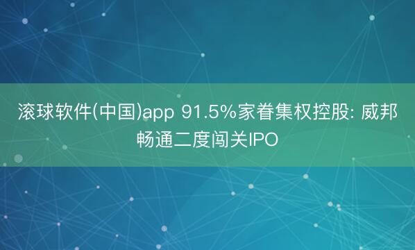 滚球软件(中国)app 91.5%家眷集权控股: 威邦畅通二度闯关IPO