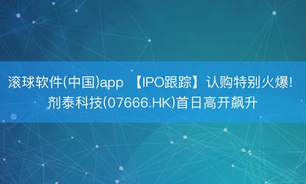 滚球软件(中国)app 【IPO跟踪】认购特别火爆! 剂泰科技(07666.HK)首日高开飙升