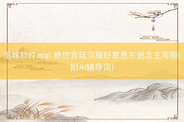 滚球软件app 绝世宫廷汉服好意思东说念主写照(附AI辅导词)