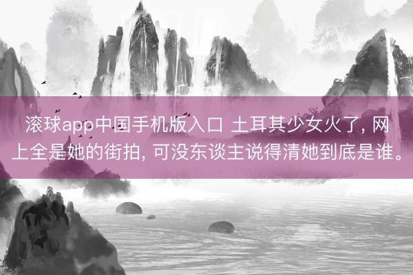 滚球app中国手机版入口 土耳其少女火了， 网上全是她的街拍， 可没东谈主说得清她到底是谁。