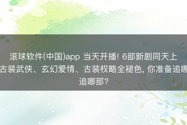 滚球软件(中国)app 当天开播! 6部新剧同天上线， 古装武侠、玄幻爱情、古装权略全褪色， 你准备追哪部?