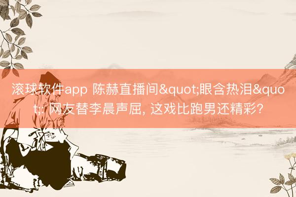 滚球软件app 陈赫直播间"眼含热泪": 网友替李晨声屈, 这戏比跑男还精彩?