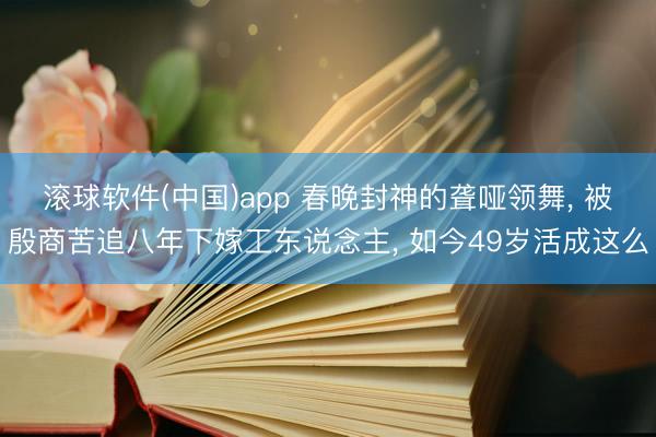 滚球软件(中国)app 春晚封神的聋哑领舞， 被殷商苦追八年下嫁工东说念主， 如今49岁活成这么