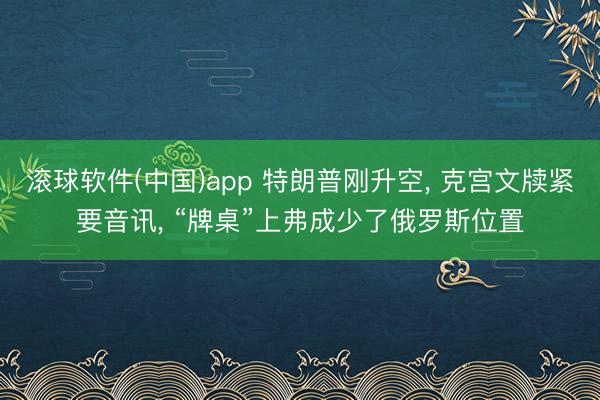 滚球软件(中国)app 特朗普刚升空， 克宫文牍紧要音讯， “牌桌”上弗成少了俄罗斯位置
