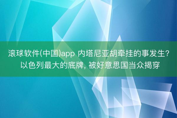 滚球软件(中国)app 内塔尼亚胡牵挂的事发生? 以色列最大的底牌， 被好意思国当众揭穿