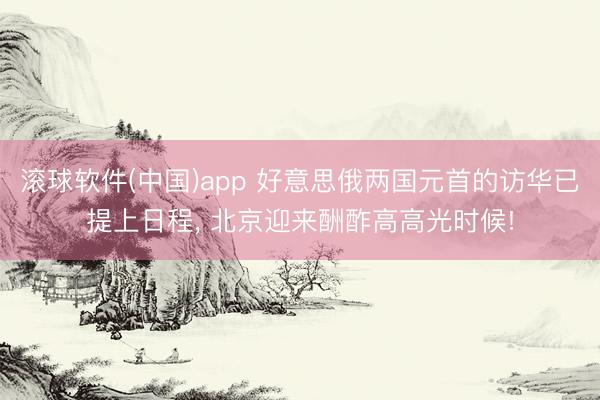 滚球软件(中国)app 好意思俄两国元首的访华已提上日程， 北京迎来酬酢高高光时候!