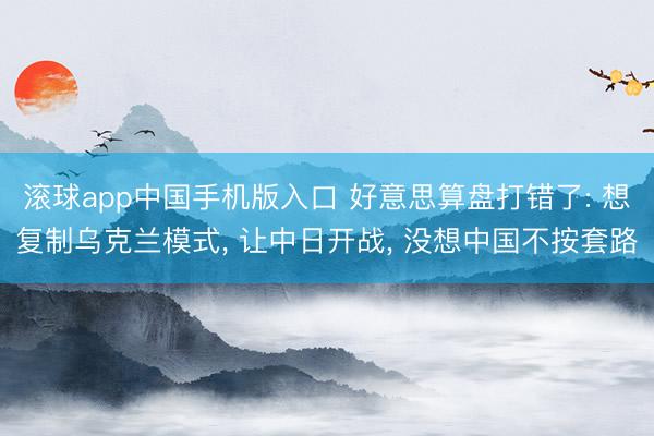 滚球app中国手机版入口 好意思算盘打错了: 想复制乌克兰模式， 让中日开战， 没想中国不按套路