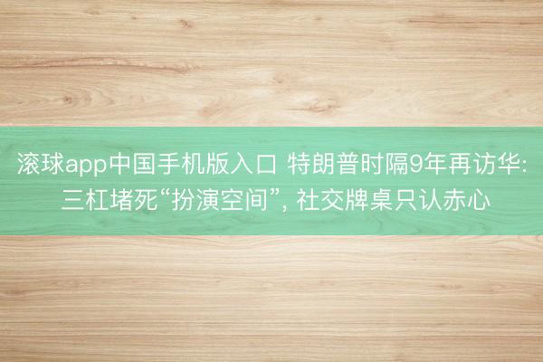 滚球app中国手机版入口 特朗普时隔9年再访华: 三杠堵死“扮演空间”， 社交牌桌只认赤心