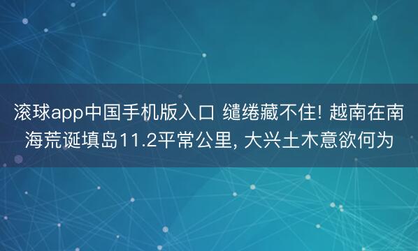 滚球app中国手机版入口 缱绻藏不住! 越南在南海荒诞填岛11.2平常公里, 大兴土木意欲何为