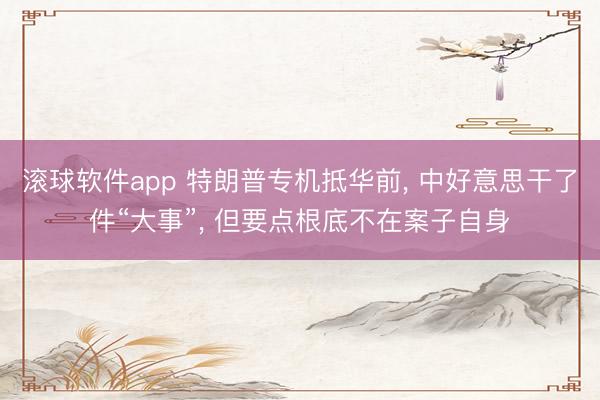 滚球软件app 特朗普专机抵华前， 中好意思干了件“大事”， 但要点根底不在案子自身