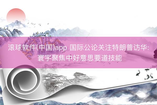 滚球软件(中国)app 国际公论关注特朗普访华: 寰宇聚焦中好意思要道技能