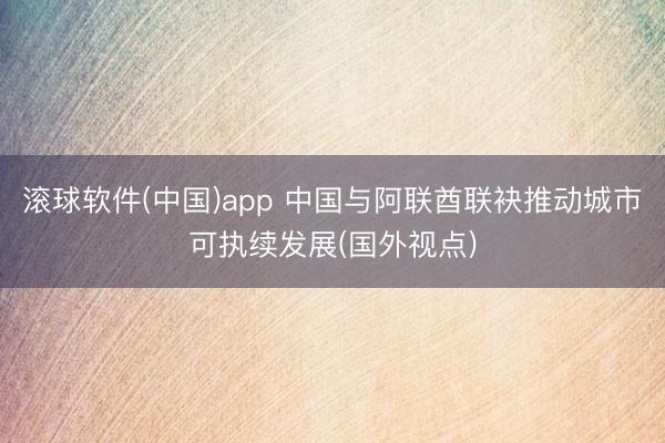 滚球软件(中国)app 中国与阿联酋联袂推动城市可执续发展(国外视点)