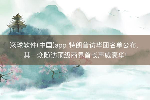 滚球软件(中国)app 特朗普访华团名单公布， 其一众随访顶级商界首长声威豪华!