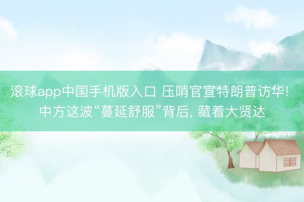 滚球app中国手机版入口 压哨官宣特朗普访华! 中方这波“蔓延舒服”背后， 藏着大贤达