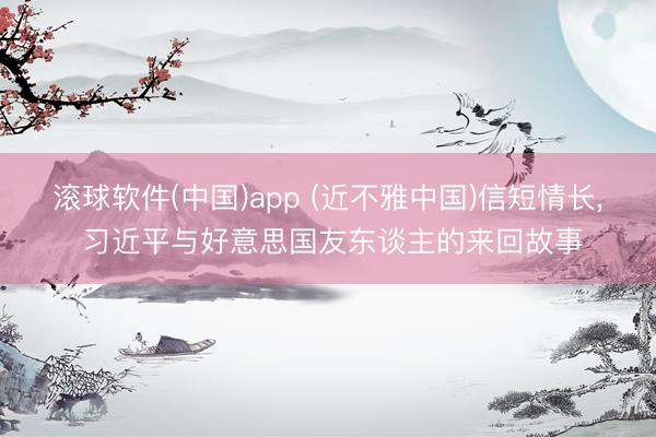 滚球软件(中国)app (近不雅中国)信短情长， 习近平与好意思国友东谈主的来回故事