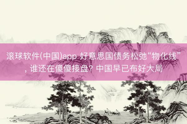 滚球软件(中国)app 好意思国债务松弛“物化线”， 谁还在傻傻接盘? 中国早已布好大局