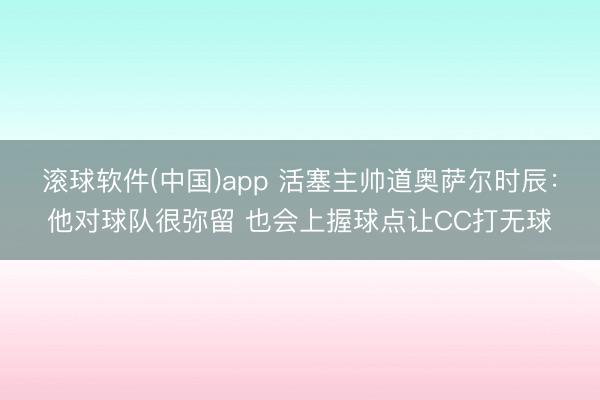 滚球软件(中国)app 活塞主帅道奥萨尔时辰：他对球队很弥留 也会上握球点让CC打无球