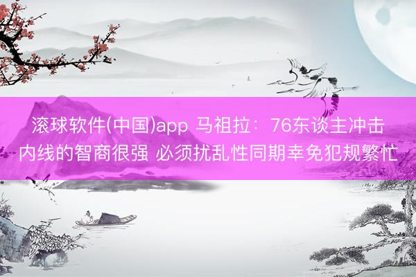滚球软件(中国)app 马祖拉:76东谈主冲击内线的智商很强 必须扰乱性同期幸免犯规繁忙