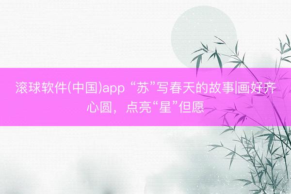滚球软件(中国)app “苏”写春天的故事|画好齐心圆，点亮“星”但愿