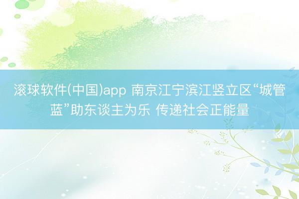 滚球软件(中国)app 南京江宁滨江竖立区“城管蓝”助东谈主为乐 传递社会正能量